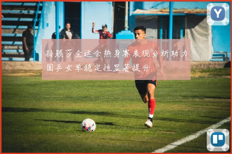 孙颖莎全运会热身赛表现分析助力国乒女单稳定性显著提升